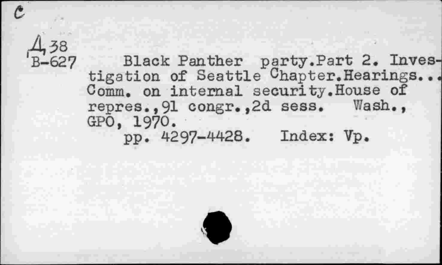 ﻿&
'B-GS? Black Panther party.Part 2. Inves tigation of Seattle Chapter.Hearings.. Comm, on internal security.House of repres.,91 congr.,2d sess. Wash., GPO, 1970.
pp. 4297-4428. Indexs Vp.